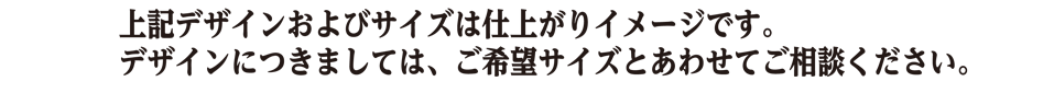 上記デザインおよびサイズは仕上がりイメージです。
デザインにつきましては、ご希望サイズとあわせてご相談ください。
※お問い合わせフォームへは、ページ右上の「お問い合わせ」ボタンか、ページ下段の「お問い合わせ」ボタンから移動できます。