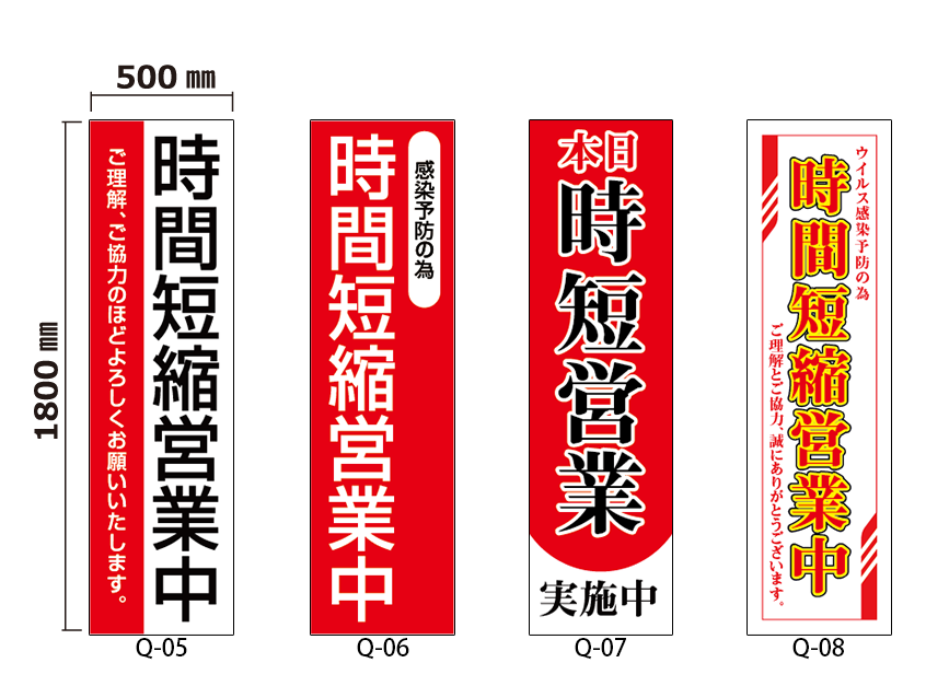 オリジナルデザイン 厚手ターポリン 誘導シート
営業時間短縮編
サイズ： w:500mm x h:1800mm
仕様：切りっぱなし
デザイン：8種の中から選択
	Q-05 : 時間短縮営業中　ご理解、ご協力のほどよろしくお願いいたします。
	Q-06 : 感染予防のため　時間短縮営業中
	Q-07 : 本日 時短営業　実施中
	Q-08 : ウイルス予防のため　時間短縮営業中　　ご理解とご協力、誠にありがとうございます。

