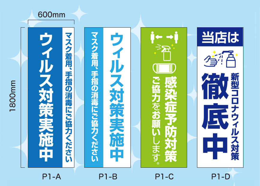 オリジナルデザイン 「ウイルス対策のぼり旗」(デザイン：全8種類) ※サイズ： w:600mm x h:1800mm／素材：火防炎ポンジ／仕様：四方ヒートカット、左チチ
			P1-A :（青・白）
					ウイルス対策実施中
					マスク着用、手指の消毒にご協力ください
			P1-B :（白・水色）
					ウイルス対策実施中
					マスク着用、手指の消毒にご協力ください
			P1-C :（黄緑）
					感染予防対策
					ご協力をお願いします。
			P1-D :（白・紺）
					当店は
					新型コロナウイルス対策 徹底中
		