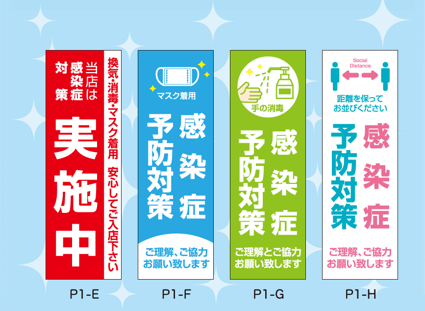 オリジナルデザイン 「ウイルス対策のぼり旗」(デザイン：全8種類) ※サイズ： w:600mm x h:1800mm／素材：火防炎ポンジ／仕様：四方ヒートカット、左チチ
			P1-E :（赤・白）
					当店は感染症対策 実施中
					換気・消毒・マスク着用 安心してご入店ください
			P1-F :（水色・白）
					感染症予防対策
					マスク着用 ご理解、ご協力お願い致します
			P1-G :（黄緑）
					感染症予防対策
					ご理解とご協力お願い致します
			P1-H :（白・紺）
					Social Distance
					距離を保ってお並びください
					感染症予防対策
					ご理解とご協力お願い致します
		