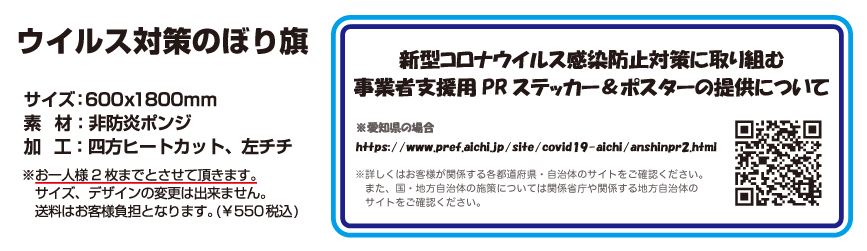 オリジナルデザイン 「ウイルス対策のぼり旗」
			
			製品概要
				サイズ： w:600mm x h:1800mm
				素材：火防炎ポンジ
				仕様：四方ヒートカット、チチ位置：左　※チチ：紐止めの部分の名称です
			※ デザインは上記8種からご選択ください。
			※ お一人様2枚までとさせていただきます。
			※ サイズ、デザインの変更はできません。
			※ このキャンペーンで提供される商品はのぼり旗のみです。（旗竿、旗竿用給水スタンドなどは対象ではありません。）
			※ 送料はお客様負担となります。（\500― 税込み）
			
			NOTE
				新型コロナウイルス感染防止対策に取り組む 事業者支援用PR ステッカー＆ポスターの提供について
					
				※愛知県の場合
					https://www.pref.aichi.jp/site/covid19-aichi/anshinpr2.html
				
				※詳しくはお客様が関係する各都道府県・自治体のサイトをご確認ください。
				　また、国・地方自治体の施策については関係省庁や関係する地方自治体のサイトをご確認ください。
		